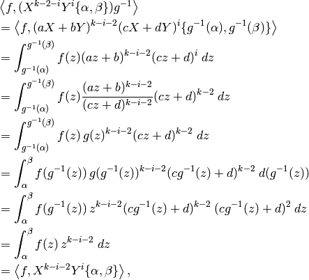 \qquad&\left\langle f, (X^{k-2-i}Y^i \{\alpha, \beta\})g^{-1} \right\rangle\\
& =  \left \langle f, (aX+bY)^{k-i-2}(cX+dY)^i \{g^{-1}(\alpha), g^{-1}(\beta)\} \right \rangle \\
& =  \int_{g^{-1}(\alpha)}^{g^{-1}(\beta)} f(z) (az+b)^{k-i-2}(cz+d)^i \; dz \\
& =  \int_{g^{-1}(\alpha)}^{g^{-1}(\beta)} f(z) \frac{(az+b)^{k-i-2}}{(cz+d)^{k-i-2}}(cz+d)^{k-2} \; dz \\
& =  \int_{g^{-1}(\alpha)}^{g^{-1}(\beta)} f(z) \, g(z)^{k-i-2} (cz+d)^{k-2} \; dz \\
& =  \int_{\alpha}^{\beta} f(g^{-1}(z)) \, g(g^{-1}(z))^{k-i-2} (cg^{-1}(z)+d)^{k-2} \; d(g^{-1}(z)) \\
& =  \int_{\alpha}^{\beta} f(g^{-1}(z)) \, z^{k-i-2} (cg^{-1}(z)+d)^{k-2} \; (cg^{-1}(z)+d)^2 \; dz \\
& =  \int_{\alpha}^{\beta} f(z) \, z^{k-i-2} \; dz \\
& =  \left \langle f, X^{k-i-2}Y^i \{ \alpha , \beta \} \right \rangle,
