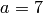 a=7