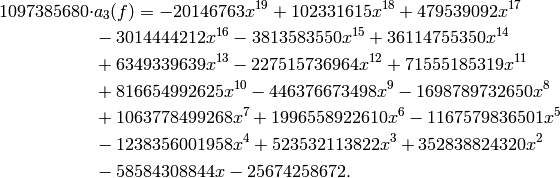 1097385680 \cdot &a_3(f) =
-20146763x^{19} + 102331615x^{18} + 479539092x^{17} \\
&- 3014444212x^{16} - 3813583550x^{15} + 36114755350x^{14} \\
&+ 6349339639x^{13} - 227515736964x^{12} + 71555185319x^{11} \\
&+ 816654992625x^{10} - 446376673498x^{9} - 1698789732650x^{8} \\
&+ 1063778499268x^{7} + 1996558922610x^{6} - 1167579836501x^{5}\\
& - 1238356001958x^{4} + 523532113822x^{3} + 352838824320x^{2} \\
&- 58584308844x - 25674258672.