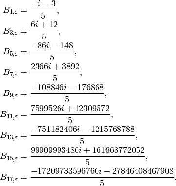 B_{1,\eps} &= \frac{-i - 3}{5},\\
B_{3,\eps} &= \frac{6i + 12}{5},\\
B_{5,\eps} &= \frac{-86i - 148}{5},\\
B_{7,\eps} &= \frac{2366i + 3892}{5},\\
B_{9,\eps} &= \frac{-108846i - 176868}{5},\\
B_{11,\eps} &= \frac{7599526i + 12309572}{5},\\
B_{13,\eps} &= \frac{-751182406i - 1215768788}{5},\\
B_{15,\eps} &= \frac{99909993486i + 161668772052}{5},\\
B_{17,\eps} &= \frac{-17209733596766i - 27846408467908}{5}.\\