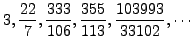 $\displaystyle 3, \frac{22}{7}, \frac{333}{106}, \frac{355}{113},
\frac{103993}{33102}, \cdots
$