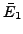 $ \bar{E}_1$